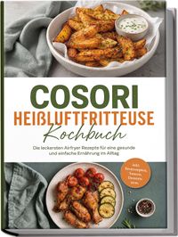 Cosori Heißluftfritteuse Kochbuch: Die leckersten Airfryer Rezepte für eine gesunde und einfache Ernährung im Alltag – inkl. Brotrezepten, Saucen, Desserts uvm.