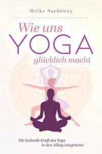 Wie uns Yoga glücklich macht: Die heilende Kraft des Yoga in den Alltag integrieren