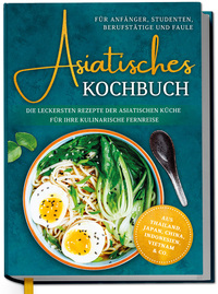 Asiatisches Kochbuch für Anfänger, Studenten, Berufstätige & Faule: Die leckersten Rezepte der asiatischen Küche für Ihre kulinarische Fernreise -aus Thailand, Japan, China, Indonesien, Vietnam & Co.