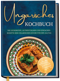 Ungarisches Kochbuch: Die leckersten, authentischen und einfachen Rezepte der ungarischen Küche für den Alltag - inkl. Getränken, Brotrezepten, Salaten, Suppen, Desserts u.v.m.