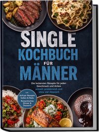 Single Kochbuch für Männer: Die leckersten Rezepte für jeden Geschmack und Anlass – schnell, proteinreich und ohne viel Abwasch – inkl. Airfryer Rezepte, Soßen & Rubs, Romantisches Dinner & Desserts